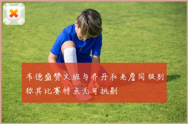 韦德盛赞文班与乔丹和老詹同级别称其比赛特点无可挑剔