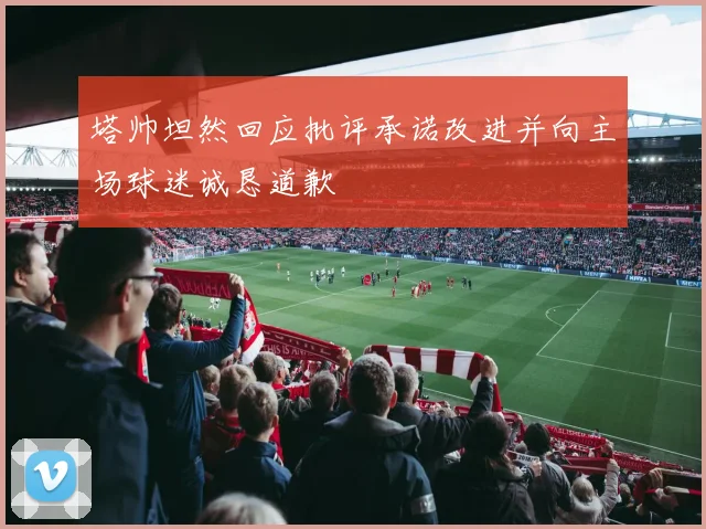 塔帅坦然回应批评承诺改进并向主场球迷诚恳道歉