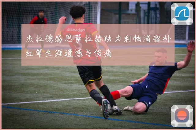 杰拉德感恩萨拉赫助力利物浦弥补红军生涯遗憾与伤痛