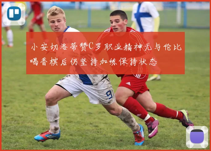 小安切洛蒂赞C罗职业精神无与伦比喝香槟后仍坚持加练保持状态