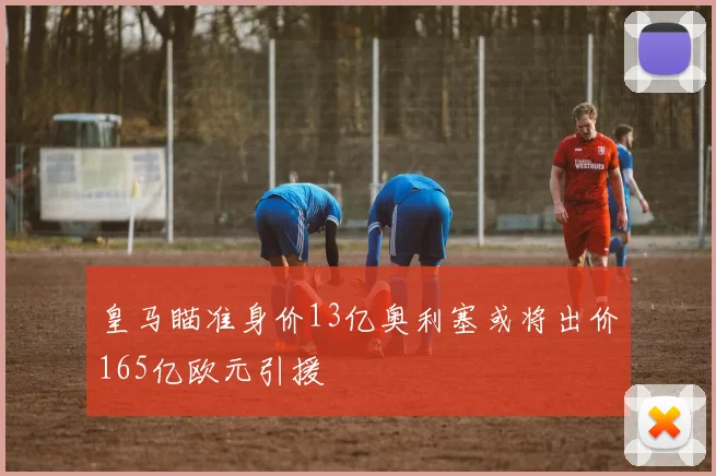 皇马瞄准身价13亿奥利塞或将出价165亿欧元引援
