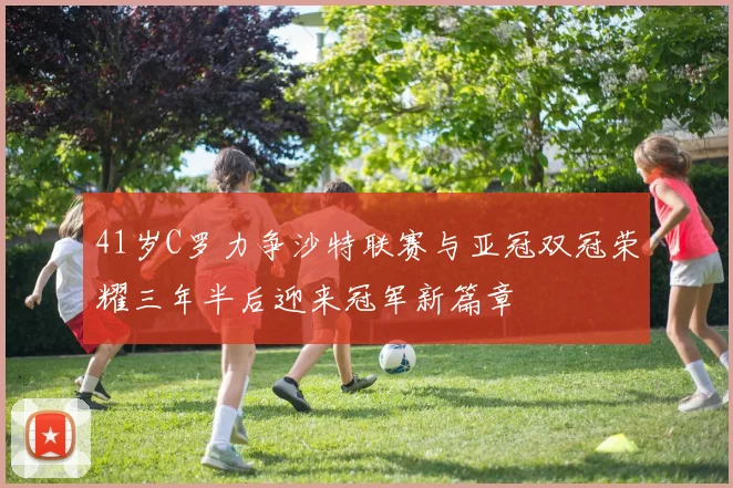 41岁C罗力争沙特联赛与亚冠双冠荣耀三年半后迎来冠军新篇章