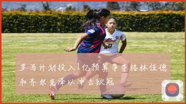罗马计划投入1亿预算争夺格林伍德和齐尔克泽以冲击欧冠