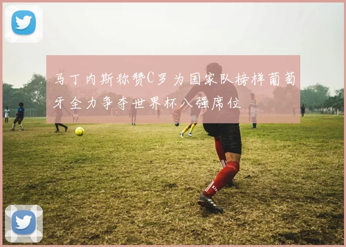 马丁内斯称赞C罗为国家队榜样葡萄牙全力争夺世界杯八强席位