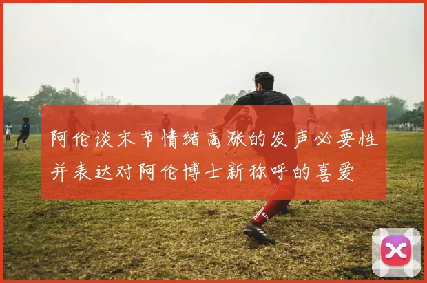 阿伦谈末节情绪高涨的发声必要性并表达对阿伦博士新称呼的喜爱
