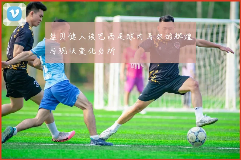 盐贝健人谈巴西足球内马尔的辉煌与现状变化分析