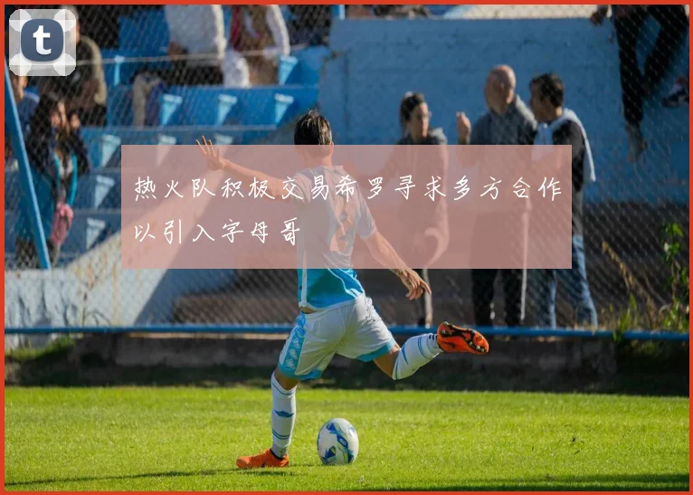 热火队积极交易希罗寻求多方合作以引入字母哥