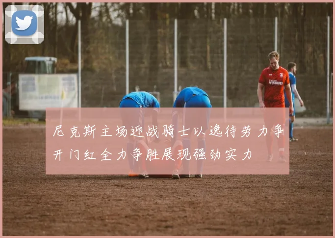 尼克斯主场迎战骑士以逸待劳力争开门红全力争胜展现强劲实力
