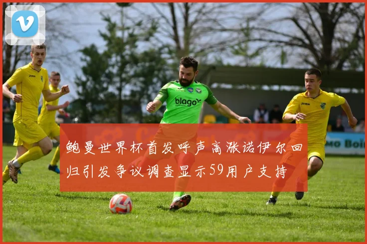 鲍曼世界杯首发呼声高涨诺伊尔回归引发争议调查显示59用户支持