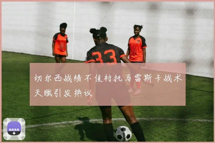 切尔西战绩不佳衬托马雷斯卡战术天赋引发热议